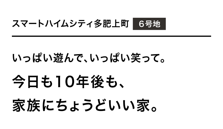 スマートハイムシティ多肥上町 6号地 いっぱい遊んで、いっぱい笑って。今日も10年後も、家族にちょうどいい家。