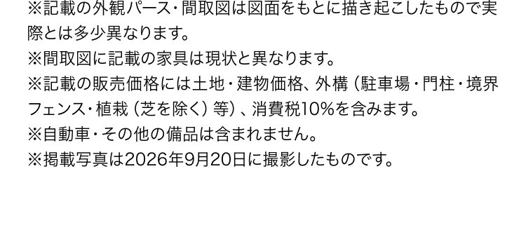 ※記載の外観パース・間取図は図面をもとに描き起こしたもので実際とは多少異なります。※間取図に記載の家具は現状と異なります。※記載の販売価格には土地・建物価格、外構（駐車場・門柱・境界フェンス・植栽（芝を除く）等）、消費税10%を含みます。※自動車・その他の備品は含まれません。※掲載写真は2026年9月20日に撮影したものです。