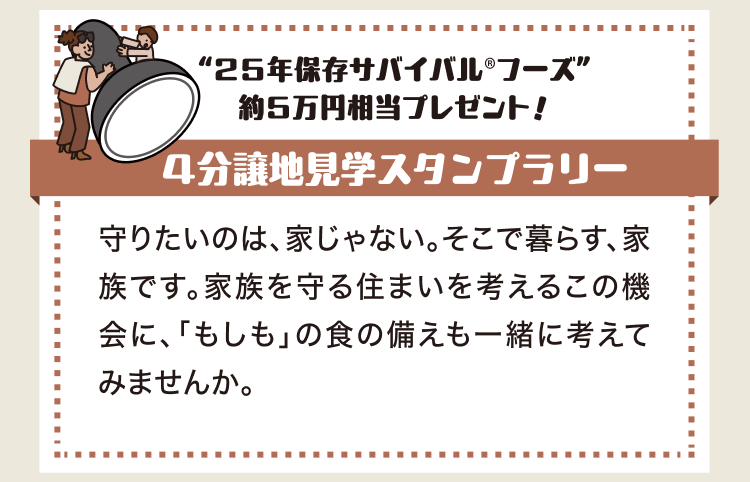“25年保存サバイバル®フーズ”約5万円相当プレゼント！ 4分譲地見学スタンプラリー 守りたいのは、家じゃない。そこで暮らす、家族です。家族を守る住まいを考えるこの機会に、「もしも」の食の備えも一緒に考えてみませんか。