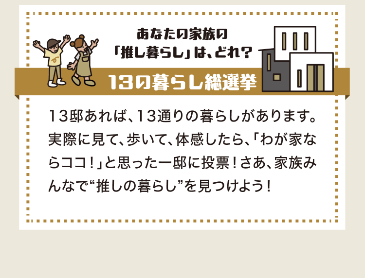 あなたの家族の「推し暮らし」は、どれ？ 13の暮らし総選挙 13邸あれば、13通りの暮らしがあります。実際に見て、歩いて、体感したら、「わが家ならココ！」と思った一邸に投票！さあ、家族みんなで“推しの暮らし”を見つけよう！